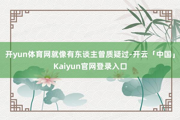 开yun体育网就像有东谈主曾质疑过-开云「中国」Kaiyun