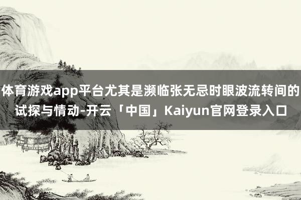 体育游戏app平台尤其是濒临张无忌时眼波流转间的试探与情动-