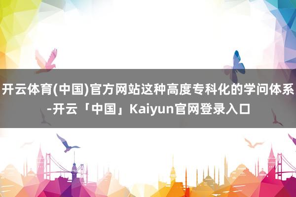 开云体育(中国)官方网站这种高度专科化的学问体系-开云「中国