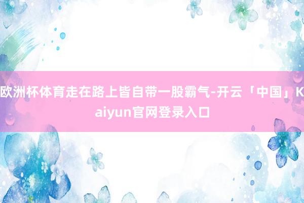 欧洲杯体育走在路上皆自带一股霸气-开云「中国」Kaiyun官