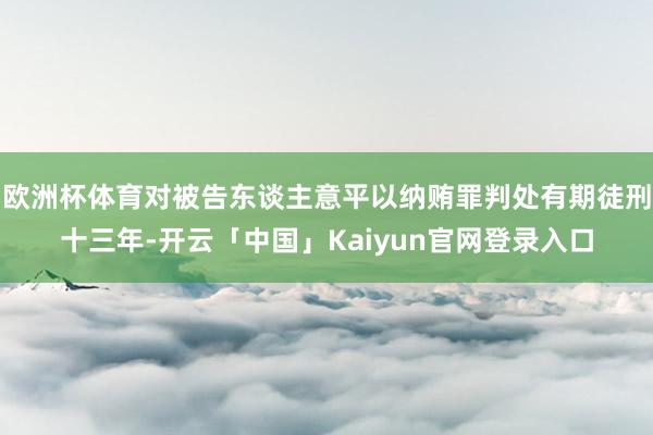 欧洲杯体育对被告东谈主意平以纳贿罪判处有期徒刑十三年-开云「