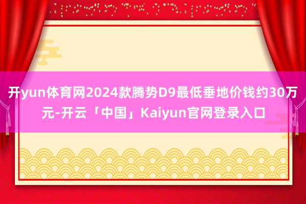 开yun体育网2024款腾势D9最低垂地价钱约30万元-开云
