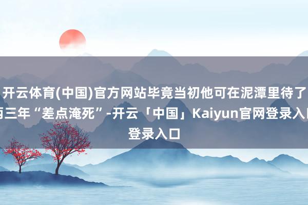 开云体育(中国)官方网站毕竟当初他可在泥潭里待了两三年“差点