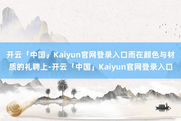 开云「中国」Kaiyun官网登录入口而在颜色与材质的礼聘上-
