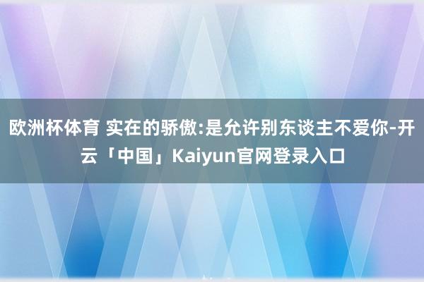 欧洲杯体育 实在的骄傲:是允许别东谈主不爱你-开云「中国」K