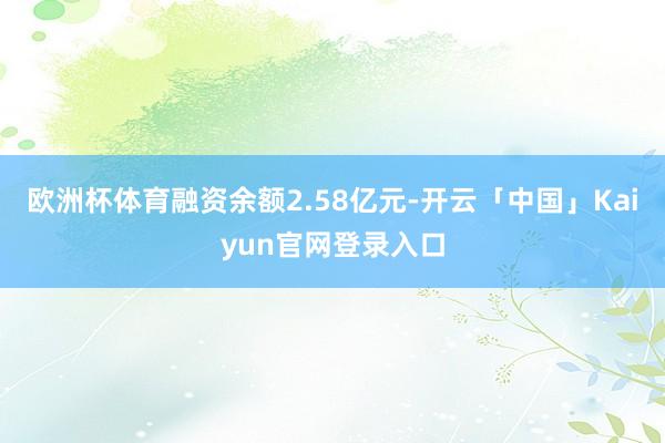欧洲杯体育融资余额2.58亿元-开云「中国」Kaiyun官网