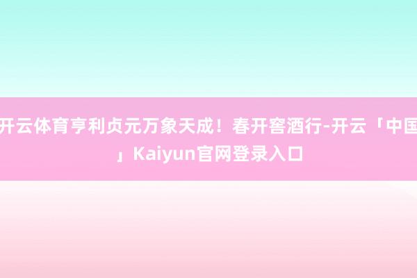 开云体育亨利贞元万象天成！春开窖酒行-开云「中国」Kaiyu