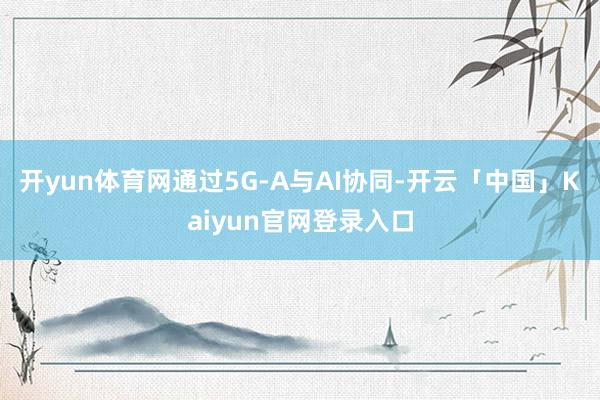 开yun体育网通过5G-A与AI协同-开云「中国」Kaiyu