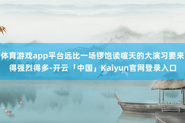 体育游戏app平台远比一场锣饱读喧天的大演习要来得强烈得多-