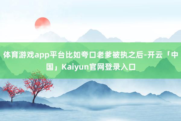 体育游戏app平台比如夸口老爹被执之后-开云「中国」Kaiy