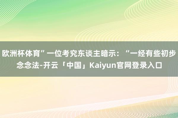 欧洲杯体育”一位考究东谈主暗示：“一经有些初步念念法-开云「