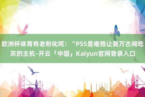 欧洲杯体育有老粉叱咤：“PS5是唯独让我万古间吃灰的主机-开