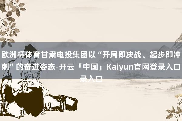 欧洲杯体育甘肃电投集团以“开局即决战、起步即冲刺”的奋进姿态