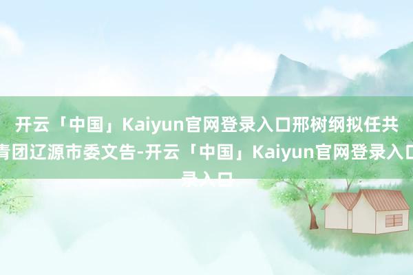 开云「中国」Kaiyun官网登录入口邢树纲拟任共青团辽源市委