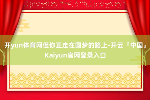 开yun体育网但你正走在圆梦的路上-开云「中国」Kaiyun