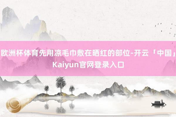 欧洲杯体育先用凉毛巾敷在晒红的部位-开云「中国」Kaiyun