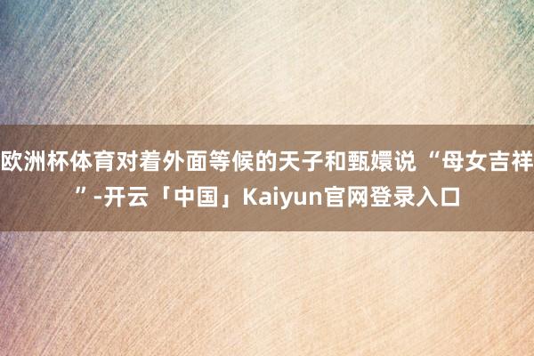 欧洲杯体育对着外面等候的天子和甄嬛说 “母女吉祥”-开云「中