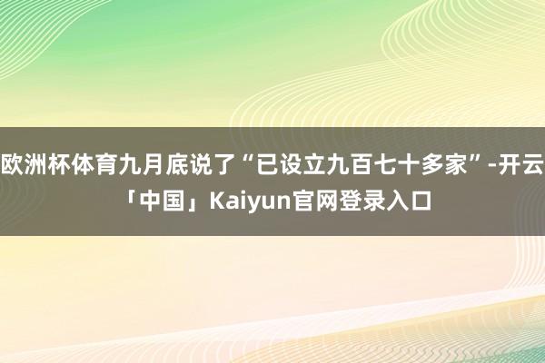 欧洲杯体育九月底说了“已设立九百七十多家”-开云「中国」Ka
