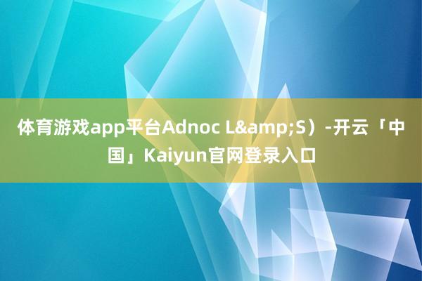 体育游戏app平台Adnoc L&S）-开云「中国」